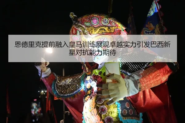 恩德里克提前融入皇马训练展现卓越实力引发巴西新星对抗能力期待