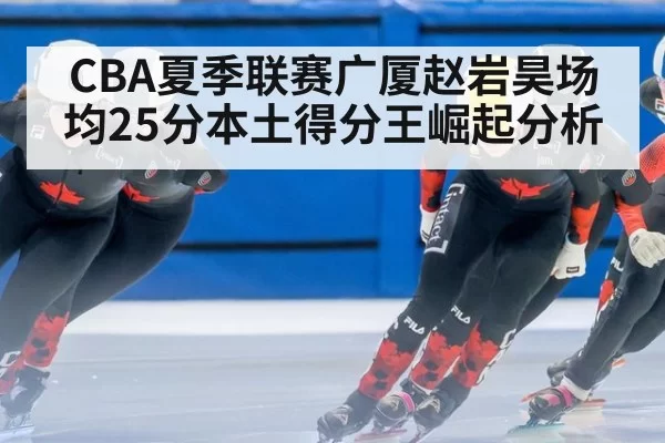 CBA夏季联赛广厦赵岩昊场均25分本土得分王崛起分析